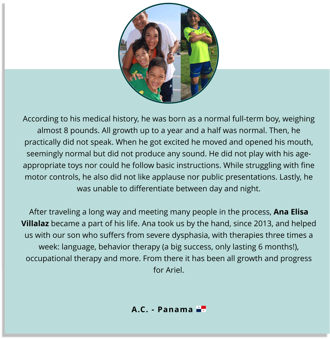 According to his medical history, he was born as a normal full-term boy, weighing almost 8 pounds. All growth up to a year and a half was normal. Then, he practically did not speak. When he got excited he moved and opened his mouth, seemingly normal but did not produce any sound. He did not play with his age-appropriate toys nor could he follow basic instructions. While struggling with fine motor controls, he also did not like applause nor public presentations. Lastly, he was unable to differentiate between day and night.  After traveling a long way and meeting many people in the process, Ana Elisa Villalaz became a part of his life. Ana took us by the hand, since 2013, and helped us with our son who suffers from severe dysphasia, with therapies three times a week: language, behavior therapy (a big success, only lasting 6 months!), occupational therapy and more. From there it has been all growth and progress for Ariel.  A.C. - Panama