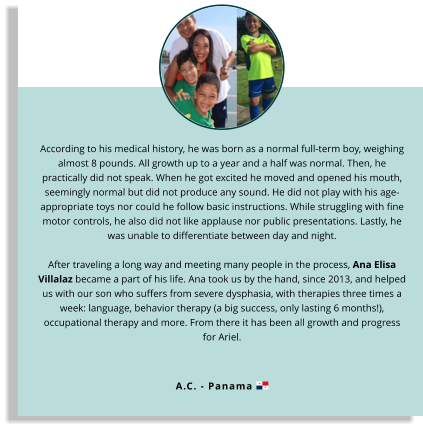 According to his medical history, he was born as a normal full-term boy, weighing almost 8 pounds. All growth up to a year and a half was normal. Then, he practically did not speak. When he got excited he moved and opened his mouth, seemingly normal but did not produce any sound. He did not play with his age-appropriate toys nor could he follow basic instructions. While struggling with fine motor controls, he also did not like applause nor public presentations. Lastly, he was unable to differentiate between day and night.  After traveling a long way and meeting many people in the process, Ana Elisa Villalaz became a part of his life. Ana took us by the hand, since 2013, and helped us with our son who suffers from severe dysphasia, with therapies three times a week: language, behavior therapy (a big success, only lasting 6 months!), occupational therapy and more. From there it has been all growth and progress for Ariel.  A.C. - Panama