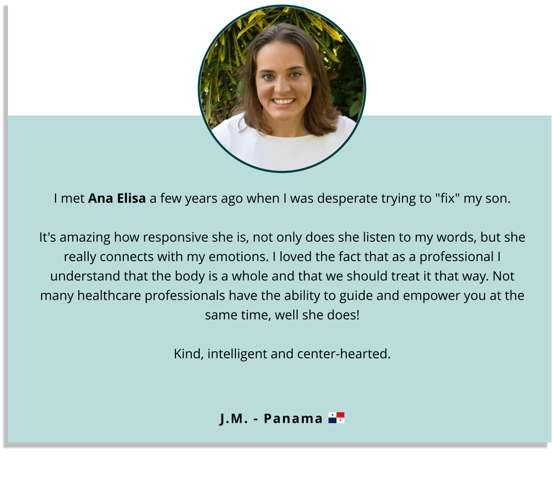 I met Ana Elisa a few years ago when I was desperate trying to "fix" my son.  It's amazing how responsive she is, not only does she listen to my words, but she really connects with my emotions. I loved the fact that as a professional I understand that the body is a whole and that we should treat it that way. Not many healthcare professionals have the ability to guide and empower you at the same time, well she does!  Kind, intelligent and center-hearted.  J.M. - Panama