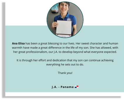 Ana Elisa has been a great blessing to our lives. Her sweet character and human warmth have made a great difference in the life of my son. She has allowed, with her great professionalism, our J.A. to develop beyond what everyone expected.  It is through her effort and dedication that my son can continue achieving everything he sets out to do.  Thank you!  J.A. - Panama