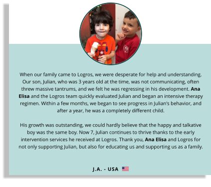 When our family came to Logros, we were desperate for help and understanding. Our son, Julian, who was 3 years old at the time, was not communicating, often threw massive tantrums, and we felt he was regressing in his development. Ana Elisa and the Logros team quickly evaluated Julian and began an intensive therapy regimen. Within a few months, we began to see progress in Julian's behavior, and after a year, he was a completely different child. His growth was outstanding, we could hardly believe that the happy and talkative boy was the same boy. Now 7, Julian continues to thrive thanks to the early intervention services he received at Logros. Thank you, Ana Elisa and Logros for not only supporting Julian, but also for educating us and supporting us as a family. J.A. - USA